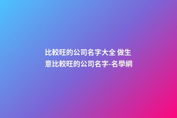 比較旺的公司名字大全 做生意比較旺的公司名字-名學網-第1張-公司起名-玄機派